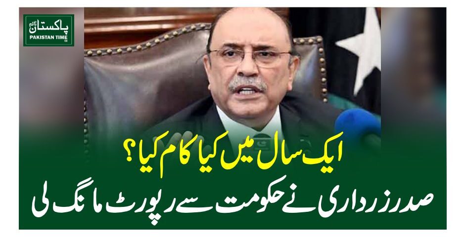 The President’s secretariat sought a one-year performance report from the federal government, the sources close to the development said on Saturday. The sources said that the request was made ahead of President Asif Ali Zardari’s address to the joint session of Parliament. President Zardari is expected to highlight the key aspects of the government’s performance over the past year in his speech. The sources also said that the economic measures taken by the government and their outcomes would also be mentioned in the address. The president would also discuss regional and global issues including Kashmir and Palestine.